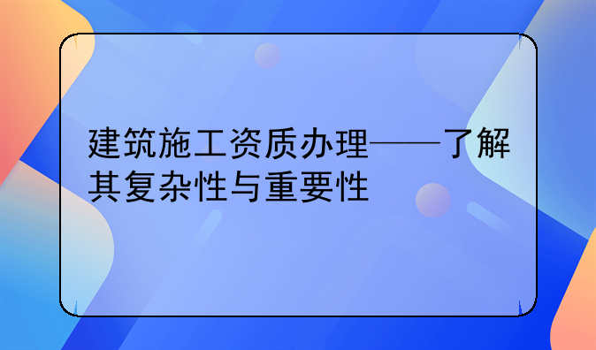 建筑施工资质办理——了解其复杂性与重要性