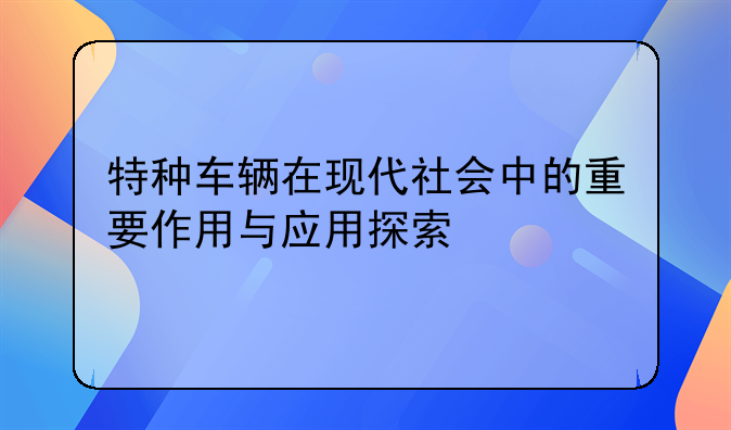 特种车辆在现代社会中的重要作用与应用探索