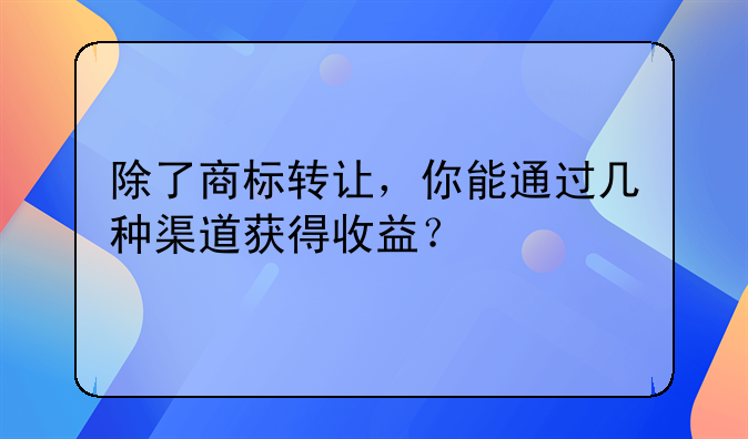 除了商标转让，你能通过几种渠道获得收益？