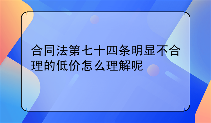 合同法第七十四条明显不合理的低价怎么理解呢