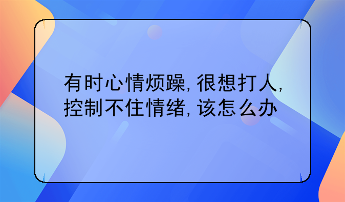 有时心情烦躁,很想打人,控制不住情绪,该怎么办