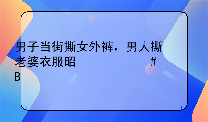 男子当街撕女外裤，男人撕老婆衣服是什么心理