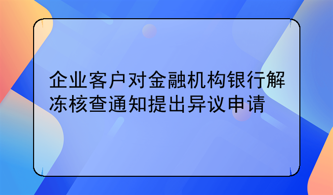 企业客户对金融机构银行解冻核查通知提出异议申请