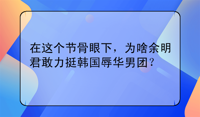 在这个节骨眼下，为啥余明君敢力挺韩国辱华男团？