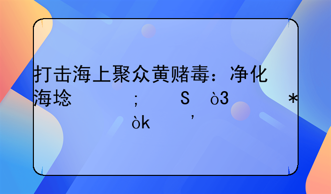 打击海上聚众黄赌毒：净化海域风气，维护社会安宁
