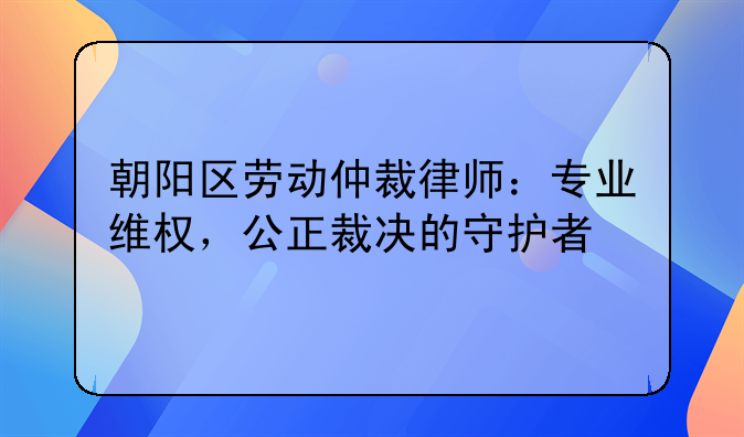 朝阳区劳动仲裁律师：专业维权，公正裁决的守护者