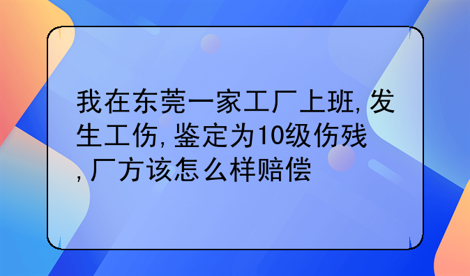 我在东莞一家工厂上班,发生工伤,鉴定为10级伤残,厂方该怎么样赔偿