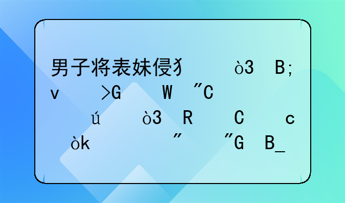 男子将表妹侵犯，后来发展成情侣，男子还会被判刑吗？
