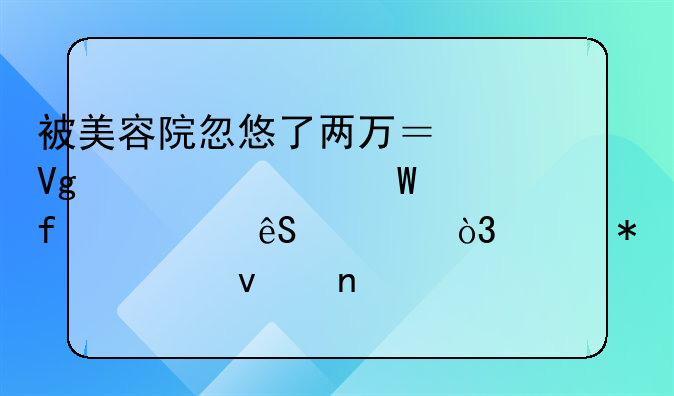 被美容院忽悠了两万？教你如何智慧应对，维护自身权益