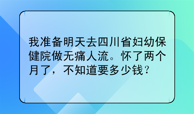 我准备明天去四川省妇幼保健院做无痛人流。怀了两个月了，不知道要多少钱？