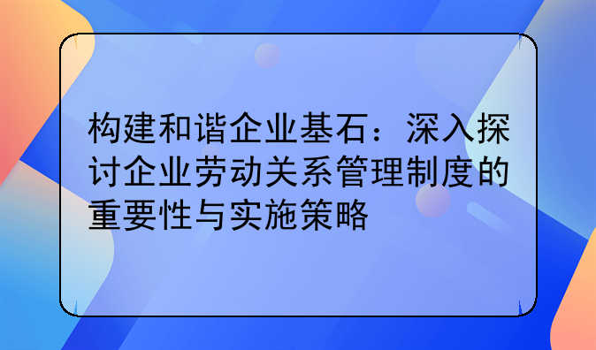 构建和谐企业基石：深入探讨企业劳动关系管理制度的重要性与实施策略
