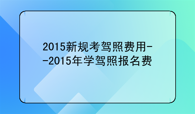 2015新规考驾照费用--2015年学驾照报名费