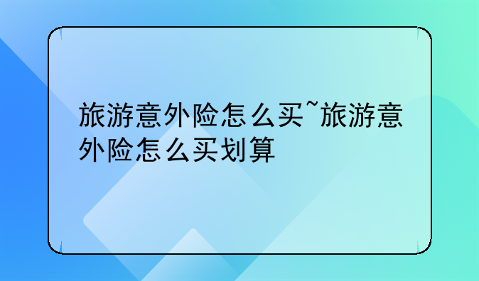 旅游意外险怎么买~旅游意外险怎么买划算