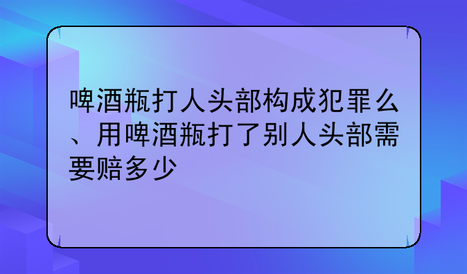 啤酒瓶打人头部构成犯罪么、用啤酒瓶打了别人头部需要赔多少