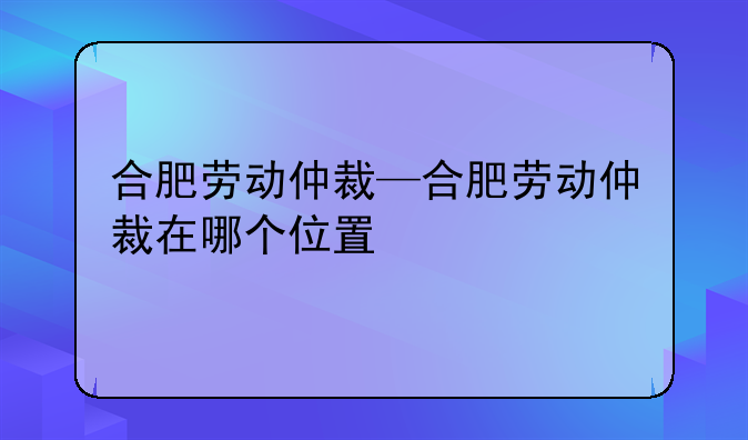 合肥劳动仲裁—合肥劳动仲裁在哪个位置