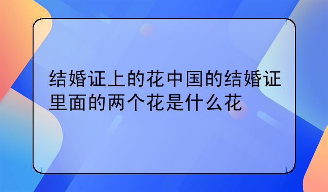 结婚证上的花中国的结婚证里面的两个花是什么花
