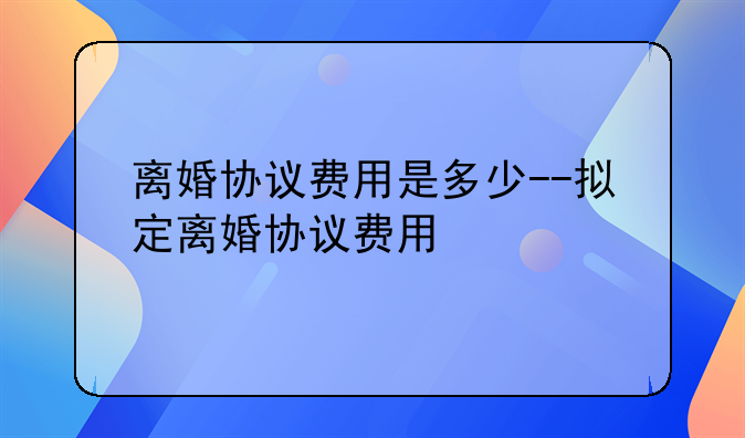 离婚协议费用是多少--拟定离婚协议费用