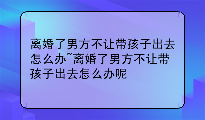 离婚了男方不让带孩子出去怎么办~离婚了男方不让带孩子出去怎么办呢