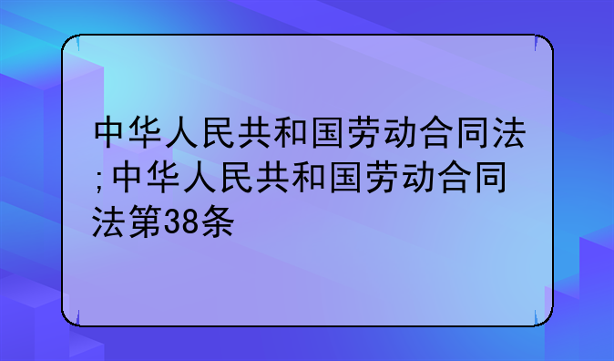 中华人民共和国劳动合同法;中华人民共和国劳动合同法第38条