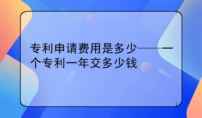 专利申请费用是多少——一个专利一年交多少钱