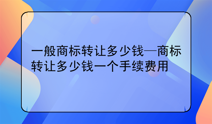 一般商标转让多少钱—商标转让多少钱一个手续费用