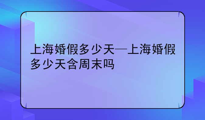 上海婚假多少天—上海婚假多少天含周末吗