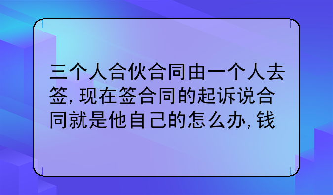 三个人合伙合同由一个人去签,现在签合同的起诉说合同就是他自己的怎么办,钱