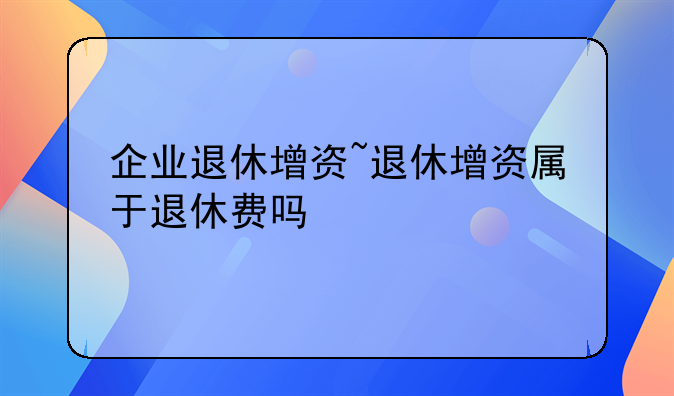 企业退休增资~退休增资属于退休费吗