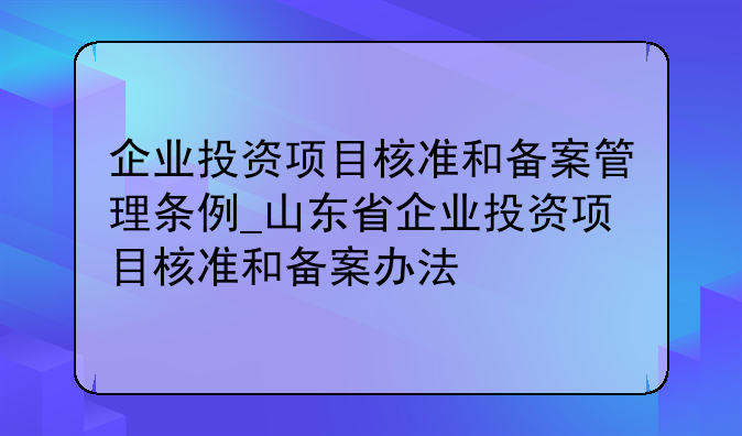 企业投资项目核准和备案管理条例_山东省企业投资项目核准和备案办法