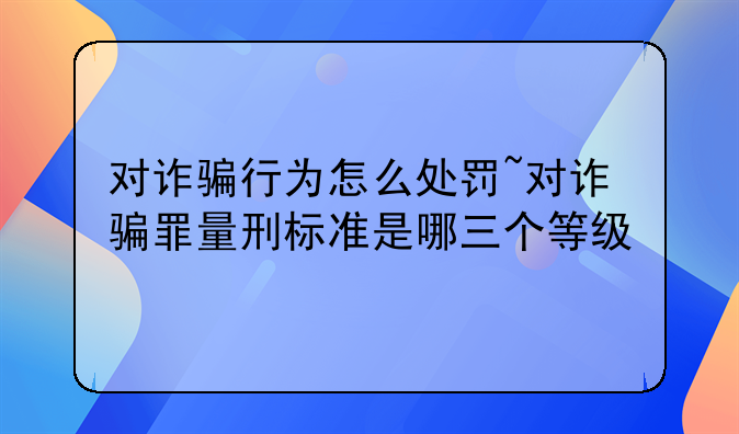 对诈骗行为怎么处罚~对诈骗罪量刑标准是哪三个等级