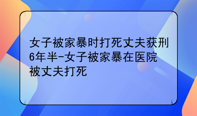 女子被家暴时打死丈夫获刑6年半-女子被家暴在医院被丈夫打死