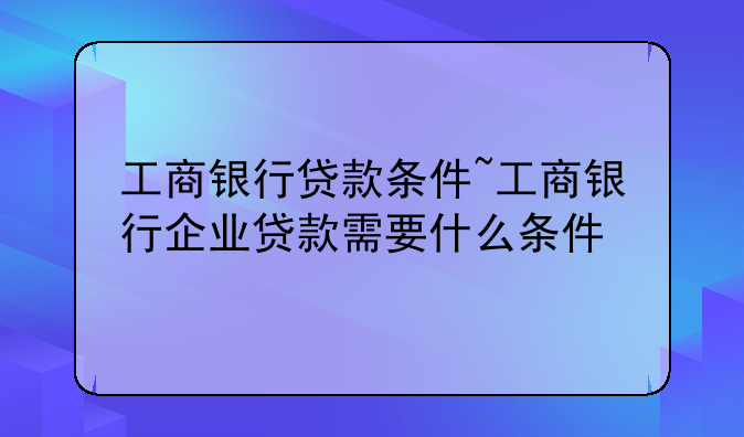 工商银行贷款条件~工商银行企业贷款需要什么条件