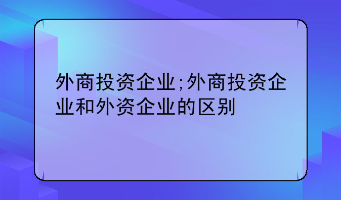 外商投资企业;外商投资企业和外资企业的区别