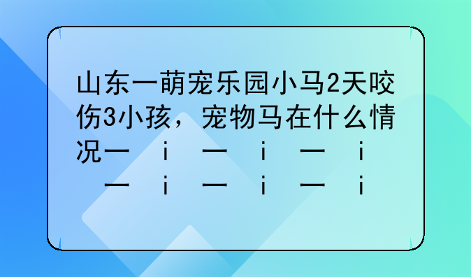 山东一萌宠乐园小马2天咬伤3小孩，宠物马在什么情况下会咬人？