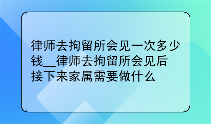 律师去拘留所会见一次多少钱__律师去拘留所会见后接下来家属需要做什么