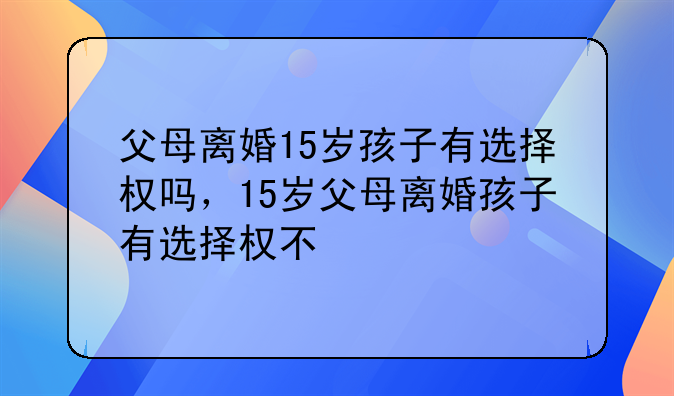 父母离婚15岁孩子有选择权吗，15岁父母离婚孩子有选择权不