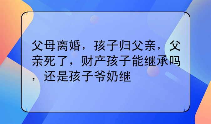 父母离婚，孩子归父亲，父亲死了，财产孩子能继承吗，还是孩子爷奶继