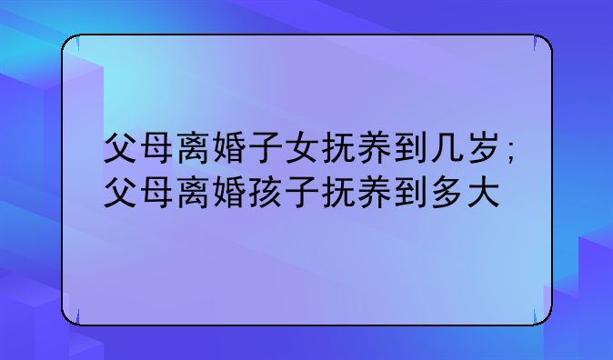 父母离婚子女抚养到几岁;父母离婚孩子抚养到多大