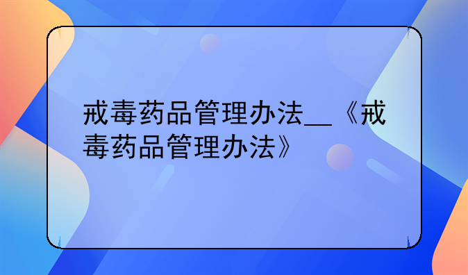 戒毒药品管理办法__《戒毒药品管理办法》