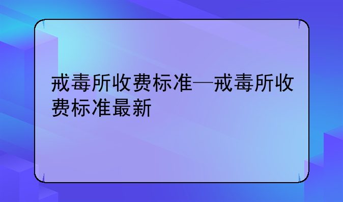 戒毒所收费标准—戒毒所收费标准最新