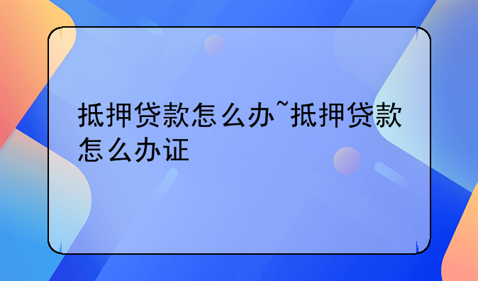 抵押贷款怎么办~抵押贷款怎么办证