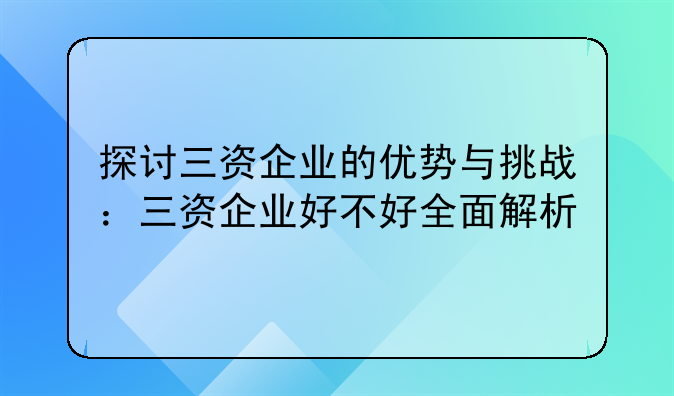 探讨三资企业的优势与挑战：三资企业好不好全面解析