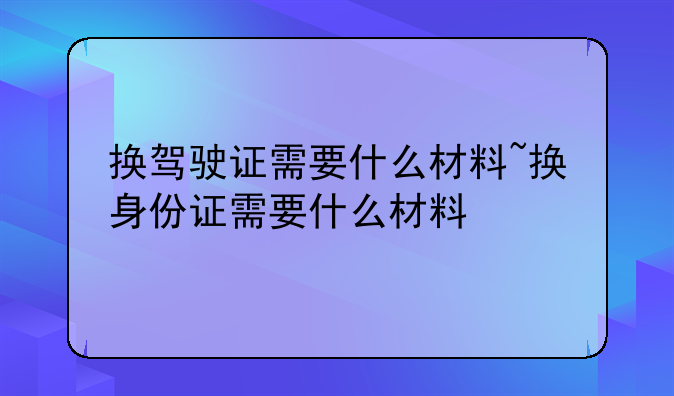 换驾驶证需要什么材料~换身份证需要什么材料