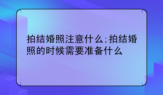 拍结婚照注意什么;拍结婚照的时候需要准备什么