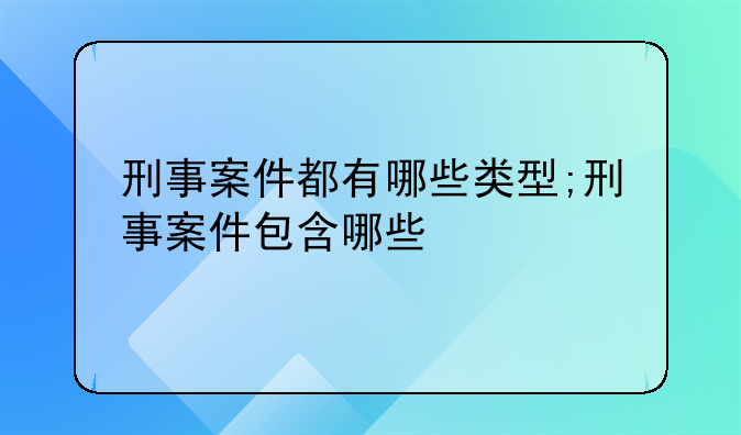 刑事案件都有哪些类型;刑事案件包含哪些