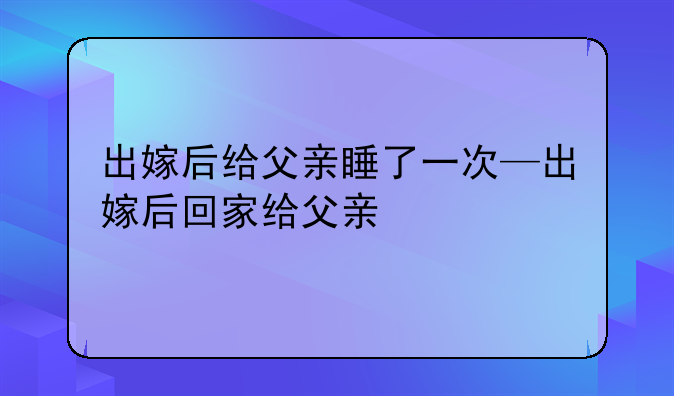 出嫁后给父亲睡了一次—出嫁后回家给父亲