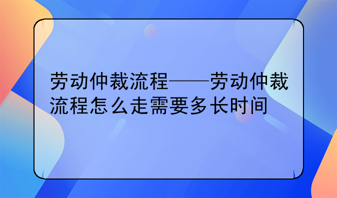 劳动仲裁流程——劳动仲裁流程怎么走需要多长时间
