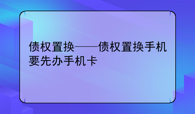债权置换——债权置换手机要先办手机卡
